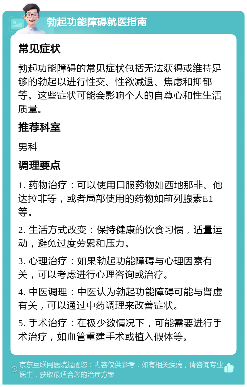 勃起功能障碍就医指南 常见症状 勃起功能障碍的常见症状包括无法获得或维持足够的勃起以进行性交、性欲减退、焦虑和抑郁等。这些症状可能会影响个人的自尊心和性生活质量。 推荐科室 男科 调理要点 1. 药物治疗：可以使用口服药物如西地那非、他达拉非等，或者局部使用的药物如前列腺素E1等。 2. 生活方式改变：保持健康的饮食习惯，适量运动，避免过度劳累和压力。 3. 心理治疗：如果勃起功能障碍与心理因素有关，可以考虑进行心理咨询或治疗。 4. 中医调理：中医认为勃起功能障碍可能与肾虚有关，可以通过中药调理来改善症状。 5. 手术治疗：在极少数情况下，可能需要进行手术治疗，如血管重建手术或植入假体等。