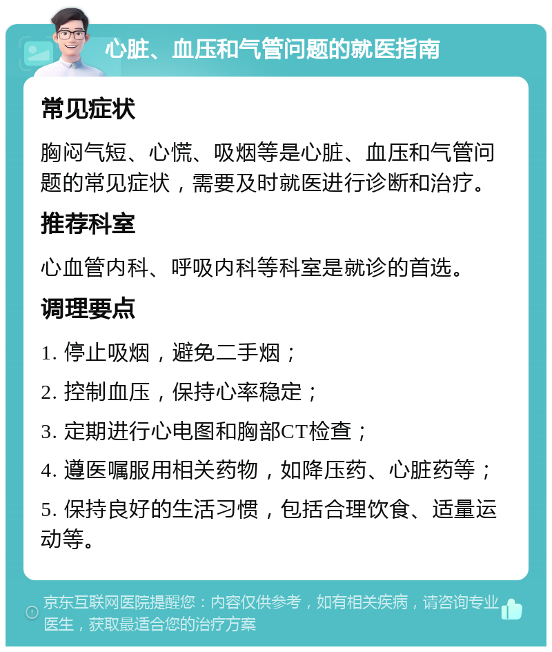 心脏、血压和气管问题的就医指南 常见症状 胸闷气短、心慌、吸烟等是心脏、血压和气管问题的常见症状，需要及时就医进行诊断和治疗。 推荐科室 心血管内科、呼吸内科等科室是就诊的首选。 调理要点 1. 停止吸烟，避免二手烟； 2. 控制血压，保持心率稳定； 3. 定期进行心电图和胸部CT检查； 4. 遵医嘱服用相关药物，如降压药、心脏药等； 5. 保持良好的生活习惯，包括合理饮食、适量运动等。