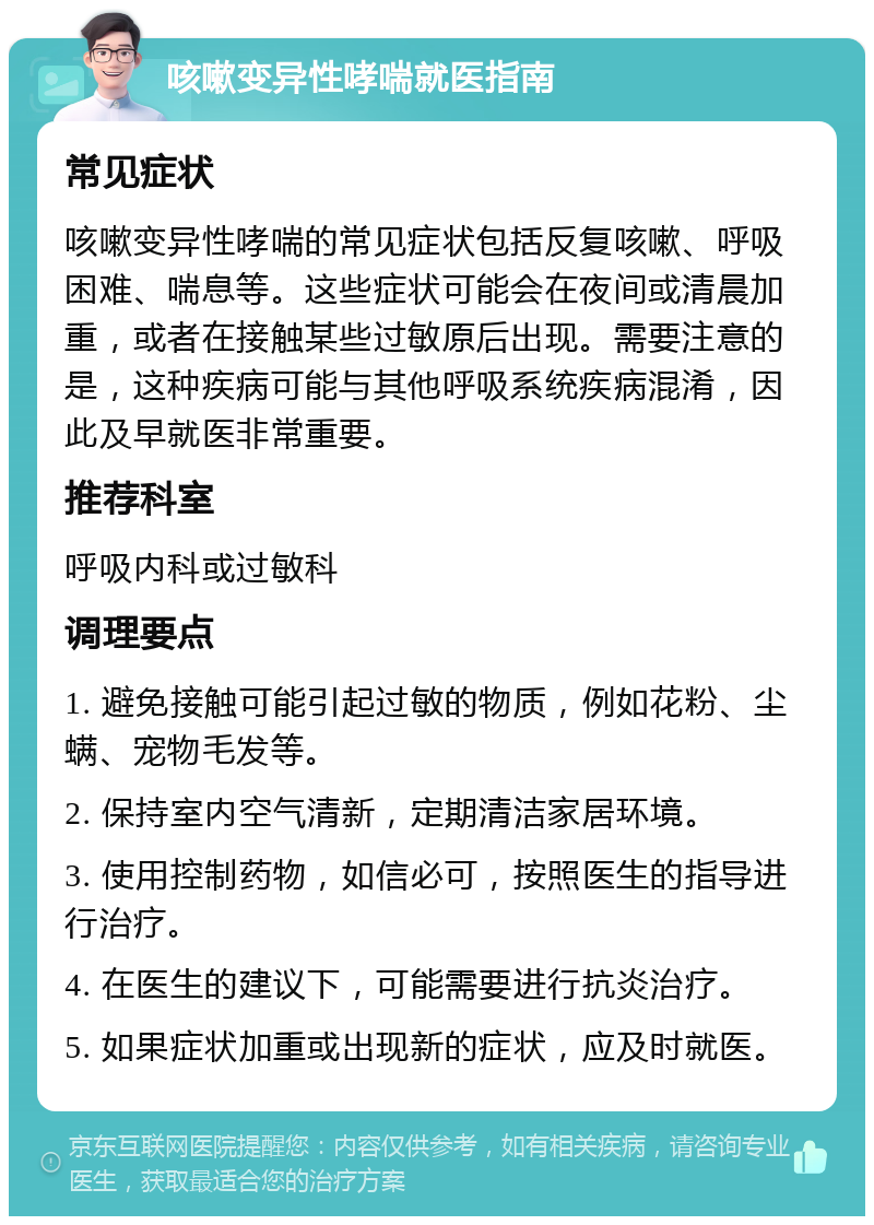 咳嗽变异性哮喘就医指南 常见症状 咳嗽变异性哮喘的常见症状包括反复咳嗽、呼吸困难、喘息等。这些症状可能会在夜间或清晨加重，或者在接触某些过敏原后出现。需要注意的是，这种疾病可能与其他呼吸系统疾病混淆，因此及早就医非常重要。 推荐科室 呼吸内科或过敏科 调理要点 1. 避免接触可能引起过敏的物质，例如花粉、尘螨、宠物毛发等。 2. 保持室内空气清新，定期清洁家居环境。 3. 使用控制药物，如信必可，按照医生的指导进行治疗。 4. 在医生的建议下，可能需要进行抗炎治疗。 5. 如果症状加重或出现新的症状，应及时就医。