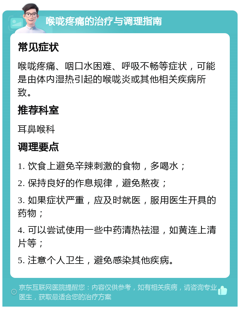 喉咙疼痛的治疗与调理指南 常见症状 喉咙疼痛、咽口水困难、呼吸不畅等症状，可能是由体内湿热引起的喉咙炎或其他相关疾病所致。 推荐科室 耳鼻喉科 调理要点 1. 饮食上避免辛辣刺激的食物，多喝水； 2. 保持良好的作息规律，避免熬夜； 3. 如果症状严重，应及时就医，服用医生开具的药物； 4. 可以尝试使用一些中药清热祛湿，如黄连上清片等； 5. 注意个人卫生，避免感染其他疾病。