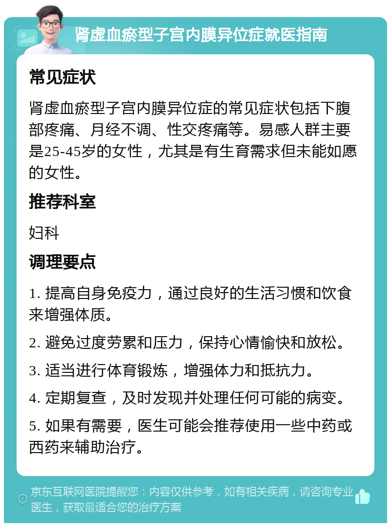 肾虚血瘀型子宫内膜异位症就医指南 常见症状 肾虚血瘀型子宫内膜异位症的常见症状包括下腹部疼痛、月经不调、性交疼痛等。易感人群主要是25-45岁的女性，尤其是有生育需求但未能如愿的女性。 推荐科室 妇科 调理要点 1. 提高自身免疫力，通过良好的生活习惯和饮食来增强体质。 2. 避免过度劳累和压力，保持心情愉快和放松。 3. 适当进行体育锻炼，增强体力和抵抗力。 4. 定期复查，及时发现并处理任何可能的病变。 5. 如果有需要，医生可能会推荐使用一些中药或西药来辅助治疗。