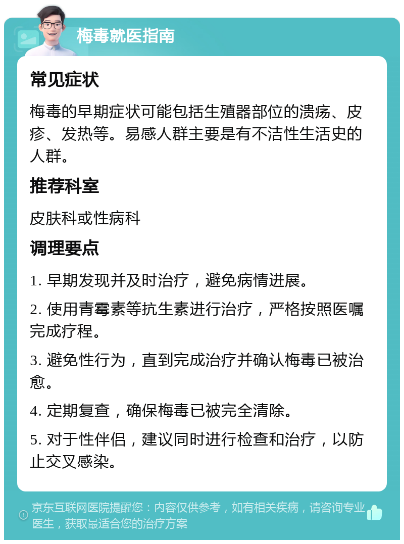 梅毒就医指南 常见症状 梅毒的早期症状可能包括生殖器部位的溃疡、皮疹、发热等。易感人群主要是有不洁性生活史的人群。 推荐科室 皮肤科或性病科 调理要点 1. 早期发现并及时治疗，避免病情进展。 2. 使用青霉素等抗生素进行治疗，严格按照医嘱完成疗程。 3. 避免性行为，直到完成治疗并确认梅毒已被治愈。 4. 定期复查，确保梅毒已被完全清除。 5. 对于性伴侣，建议同时进行检查和治疗，以防止交叉感染。