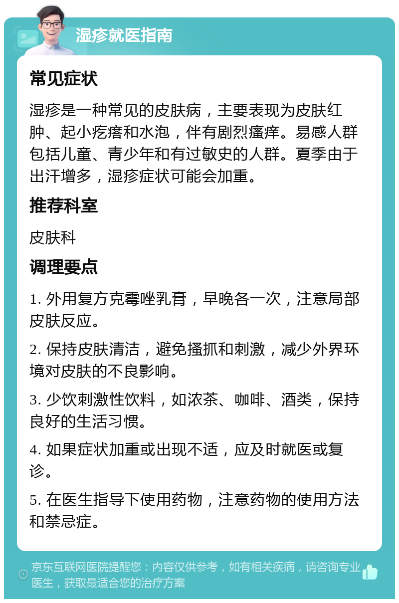 湿疹就医指南 常见症状 湿疹是一种常见的皮肤病，主要表现为皮肤红肿、起小疙瘩和水泡，伴有剧烈瘙痒。易感人群包括儿童、青少年和有过敏史的人群。夏季由于出汗增多，湿疹症状可能会加重。 推荐科室 皮肤科 调理要点 1. 外用复方克霉唑乳膏，早晚各一次，注意局部皮肤反应。 2. 保持皮肤清洁，避免搔抓和刺激，减少外界环境对皮肤的不良影响。 3. 少饮刺激性饮料，如浓茶、咖啡、酒类，保持良好的生活习惯。 4. 如果症状加重或出现不适，应及时就医或复诊。 5. 在医生指导下使用药物，注意药物的使用方法和禁忌症。