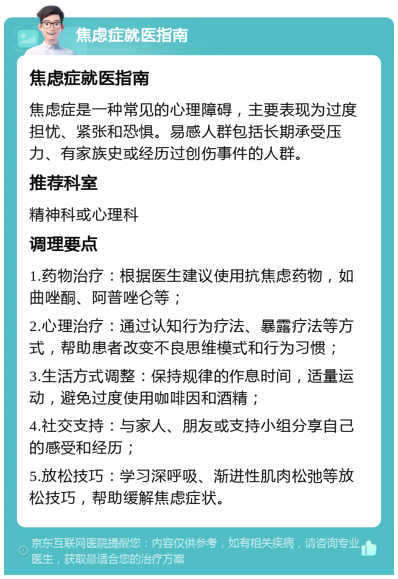 焦虑症就医指南 焦虑症就医指南 焦虑症是一种常见的心理障碍，主要表现为过度担忧、紧张和恐惧。易感人群包括长期承受压力、有家族史或经历过创伤事件的人群。 推荐科室 精神科或心理科 调理要点 1.药物治疗：根据医生建议使用抗焦虑药物，如曲唑酮、阿普唑仑等； 2.心理治疗：通过认知行为疗法、暴露疗法等方式，帮助患者改变不良思维模式和行为习惯； 3.生活方式调整：保持规律的作息时间，适量运动，避免过度使用咖啡因和酒精； 4.社交支持：与家人、朋友或支持小组分享自己的感受和经历； 5.放松技巧：学习深呼吸、渐进性肌肉松弛等放松技巧，帮助缓解焦虑症状。