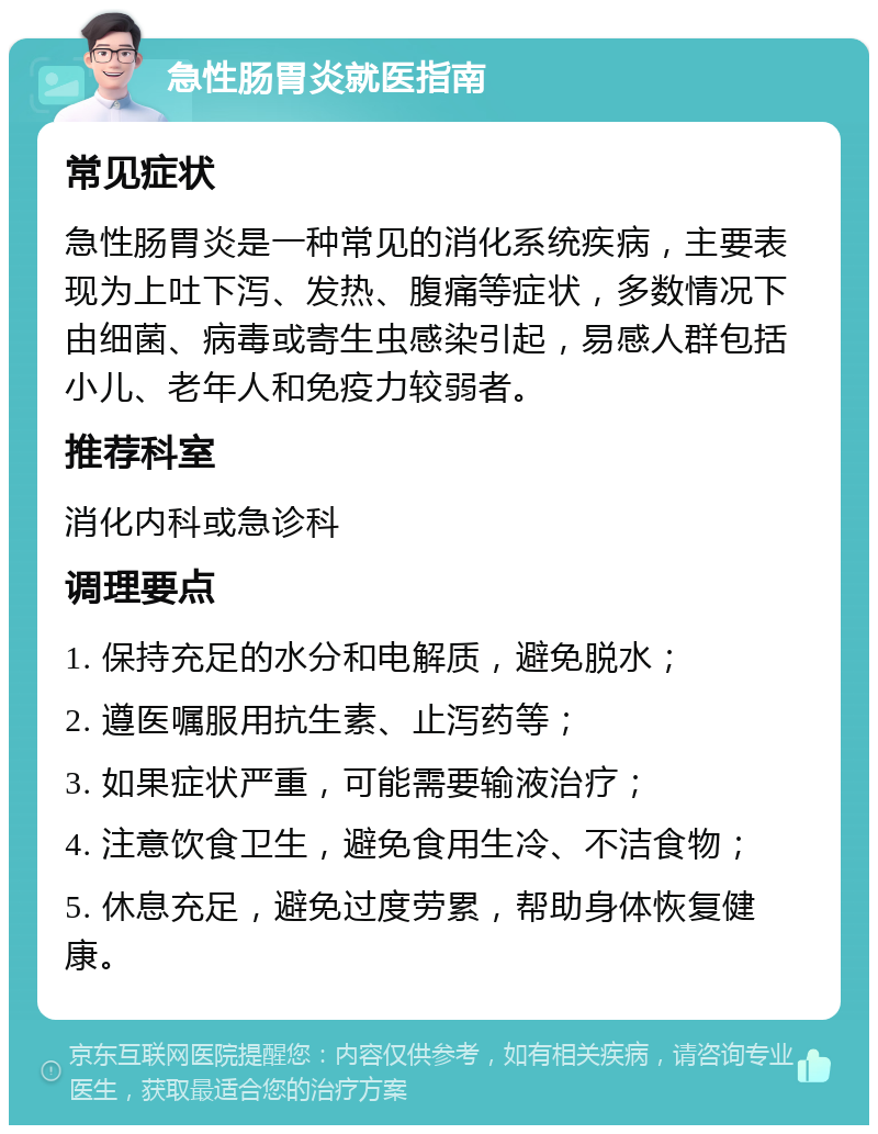 急性肠胃炎就医指南 常见症状 急性肠胃炎是一种常见的消化系统疾病，主要表现为上吐下泻、发热、腹痛等症状，多数情况下由细菌、病毒或寄生虫感染引起，易感人群包括小儿、老年人和免疫力较弱者。 推荐科室 消化内科或急诊科 调理要点 1. 保持充足的水分和电解质，避免脱水； 2. 遵医嘱服用抗生素、止泻药等； 3. 如果症状严重，可能需要输液治疗； 4. 注意饮食卫生，避免食用生冷、不洁食物； 5. 休息充足，避免过度劳累，帮助身体恢复健康。