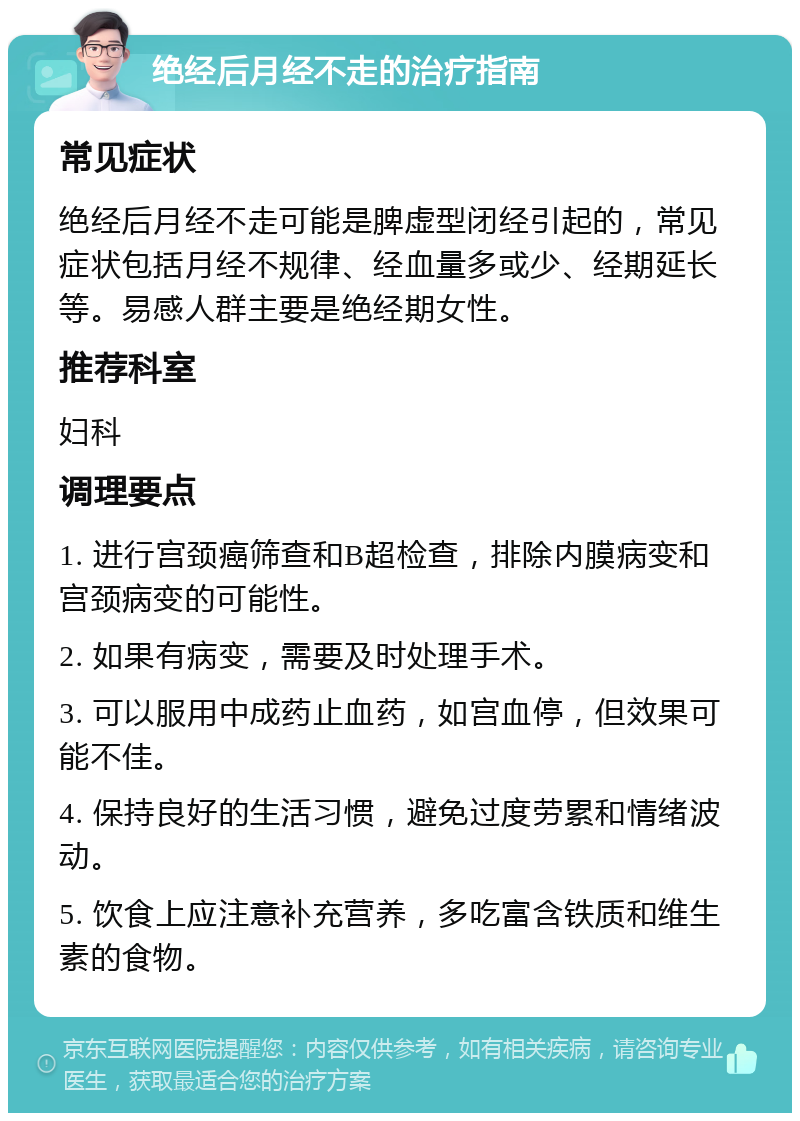 绝经后月经不走的治疗指南 常见症状 绝经后月经不走可能是脾虚型闭经引起的，常见症状包括月经不规律、经血量多或少、经期延长等。易感人群主要是绝经期女性。 推荐科室 妇科 调理要点 1. 进行宫颈癌筛查和B超检查，排除内膜病变和宫颈病变的可能性。 2. 如果有病变，需要及时处理手术。 3. 可以服用中成药止血药，如宫血停，但效果可能不佳。 4. 保持良好的生活习惯，避免过度劳累和情绪波动。 5. 饮食上应注意补充营养，多吃富含铁质和维生素的食物。