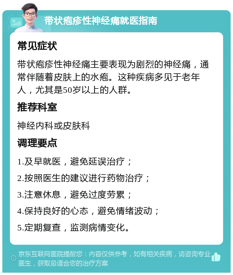 带状疱疹性神经痛就医指南 常见症状 带状疱疹性神经痛主要表现为剧烈的神经痛，通常伴随着皮肤上的水疱。这种疾病多见于老年人，尤其是50岁以上的人群。 推荐科室 神经内科或皮肤科 调理要点 1.及早就医，避免延误治疗； 2.按照医生的建议进行药物治疗； 3.注意休息，避免过度劳累； 4.保持良好的心态，避免情绪波动； 5.定期复查，监测病情变化。