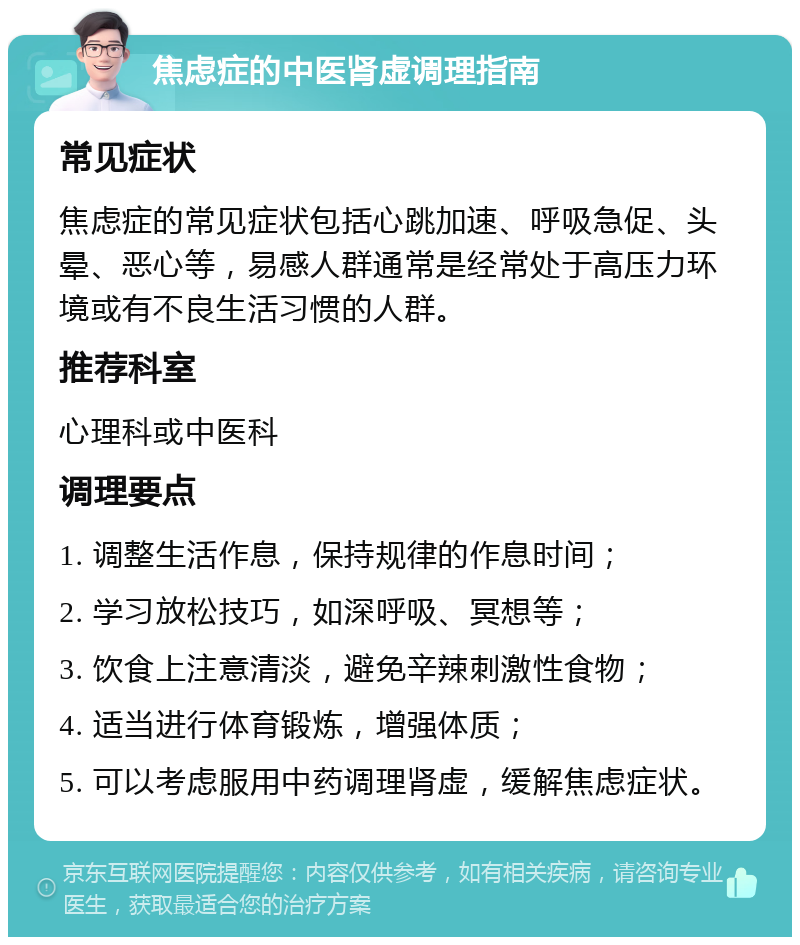 焦虑症的中医肾虚调理指南 常见症状 焦虑症的常见症状包括心跳加速、呼吸急促、头晕、恶心等，易感人群通常是经常处于高压力环境或有不良生活习惯的人群。 推荐科室 心理科或中医科 调理要点 1. 调整生活作息，保持规律的作息时间； 2. 学习放松技巧，如深呼吸、冥想等； 3. 饮食上注意清淡，避免辛辣刺激性食物； 4. 适当进行体育锻炼，增强体质； 5. 可以考虑服用中药调理肾虚，缓解焦虑症状。