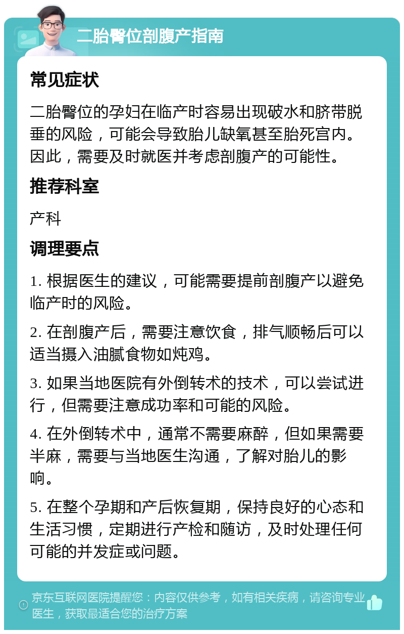 二胎臀位剖腹产指南 常见症状 二胎臀位的孕妇在临产时容易出现破水和脐带脱垂的风险，可能会导致胎儿缺氧甚至胎死宫内。因此，需要及时就医并考虑剖腹产的可能性。 推荐科室 产科 调理要点 1. 根据医生的建议，可能需要提前剖腹产以避免临产时的风险。 2. 在剖腹产后，需要注意饮食，排气顺畅后可以适当摄入油腻食物如炖鸡。 3. 如果当地医院有外倒转术的技术，可以尝试进行，但需要注意成功率和可能的风险。 4. 在外倒转术中，通常不需要麻醉，但如果需要半麻，需要与当地医生沟通，了解对胎儿的影响。 5. 在整个孕期和产后恢复期，保持良好的心态和生活习惯，定期进行产检和随访，及时处理任何可能的并发症或问题。