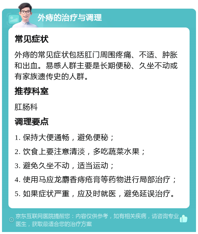 外痔的治疗与调理 常见症状 外痔的常见症状包括肛门周围疼痛、不适、肿胀和出血。易感人群主要是长期便秘、久坐不动或有家族遗传史的人群。 推荐科室 肛肠科 调理要点 1. 保持大便通畅，避免便秘； 2. 饮食上要注意清淡，多吃蔬菜水果； 3. 避免久坐不动，适当运动； 4. 使用马应龙麝香痔疮膏等药物进行局部治疗； 5. 如果症状严重，应及时就医，避免延误治疗。