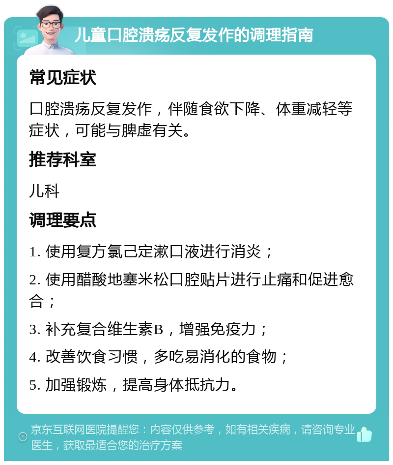 儿童口腔溃疡反复发作的调理指南 常见症状 口腔溃疡反复发作，伴随食欲下降、体重减轻等症状，可能与脾虚有关。 推荐科室 儿科 调理要点 1. 使用复方氯己定漱口液进行消炎； 2. 使用醋酸地塞米松口腔贴片进行止痛和促进愈合； 3. 补充复合维生素B，增强免疫力； 4. 改善饮食习惯，多吃易消化的食物； 5. 加强锻炼，提高身体抵抗力。