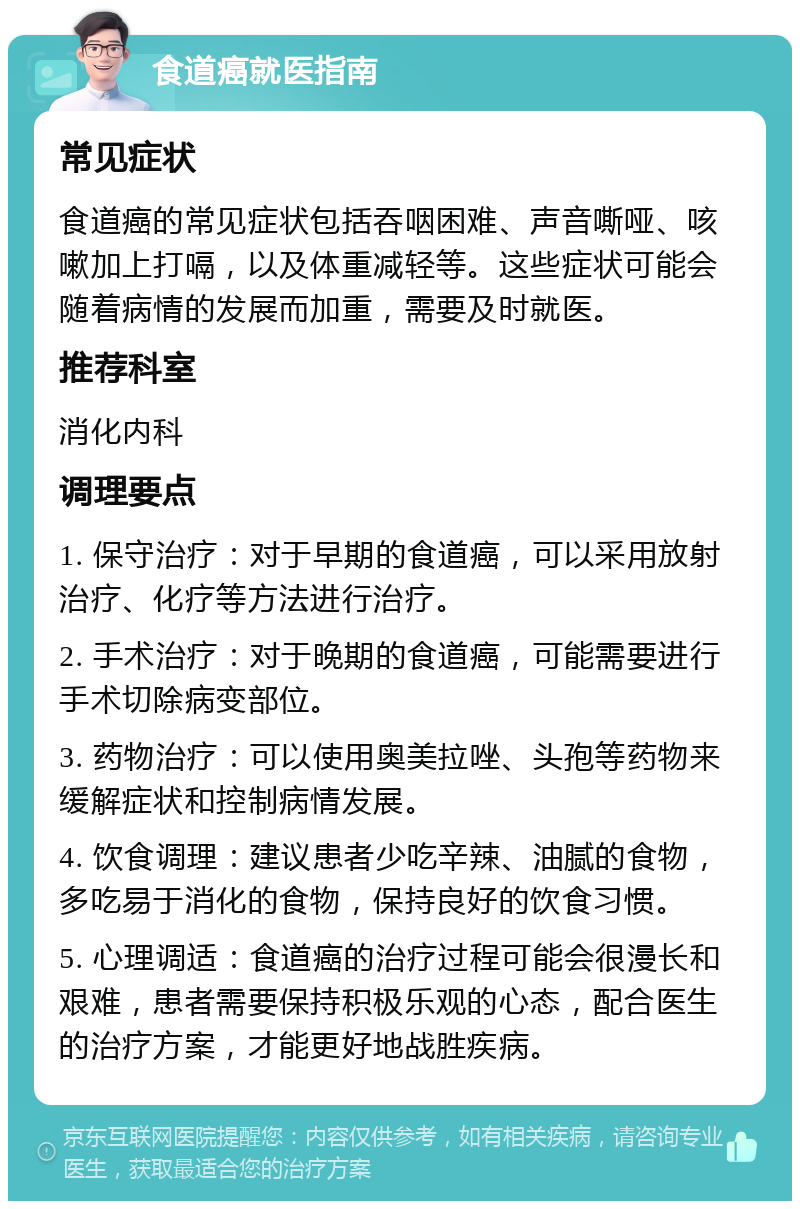 食道癌就医指南 常见症状 食道癌的常见症状包括吞咽困难、声音嘶哑、咳嗽加上打嗝，以及体重减轻等。这些症状可能会随着病情的发展而加重，需要及时就医。 推荐科室 消化内科 调理要点 1. 保守治疗：对于早期的食道癌，可以采用放射治疗、化疗等方法进行治疗。 2. 手术治疗：对于晚期的食道癌，可能需要进行手术切除病变部位。 3. 药物治疗：可以使用奥美拉唑、头孢等药物来缓解症状和控制病情发展。 4. 饮食调理：建议患者少吃辛辣、油腻的食物，多吃易于消化的食物，保持良好的饮食习惯。 5. 心理调适：食道癌的治疗过程可能会很漫长和艰难，患者需要保持积极乐观的心态，配合医生的治疗方案，才能更好地战胜疾病。