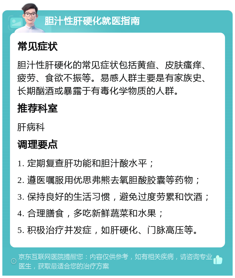 胆汁性肝硬化就医指南 常见症状 胆汁性肝硬化的常见症状包括黄疸、皮肤瘙痒、疲劳、食欲不振等。易感人群主要是有家族史、长期酗酒或暴露于有毒化学物质的人群。 推荐科室 肝病科 调理要点 1. 定期复查肝功能和胆汁酸水平； 2. 遵医嘱服用优思弗熊去氧胆酸胶囊等药物； 3. 保持良好的生活习惯，避免过度劳累和饮酒； 4. 合理膳食，多吃新鲜蔬菜和水果； 5. 积极治疗并发症，如肝硬化、门脉高压等。