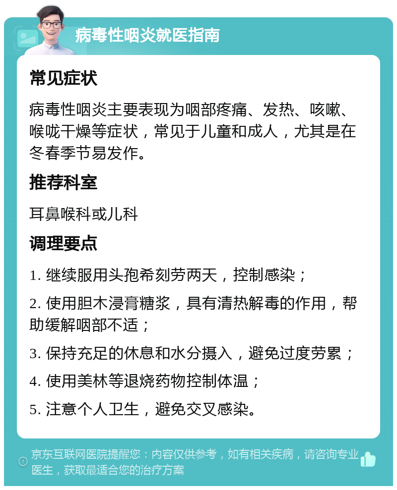 病毒性咽炎就医指南 常见症状 病毒性咽炎主要表现为咽部疼痛、发热、咳嗽、喉咙干燥等症状，常见于儿童和成人，尤其是在冬春季节易发作。 推荐科室 耳鼻喉科或儿科 调理要点 1. 继续服用头孢希刻劳两天，控制感染； 2. 使用胆木浸膏糖浆，具有清热解毒的作用，帮助缓解咽部不适； 3. 保持充足的休息和水分摄入，避免过度劳累； 4. 使用美林等退烧药物控制体温； 5. 注意个人卫生，避免交叉感染。