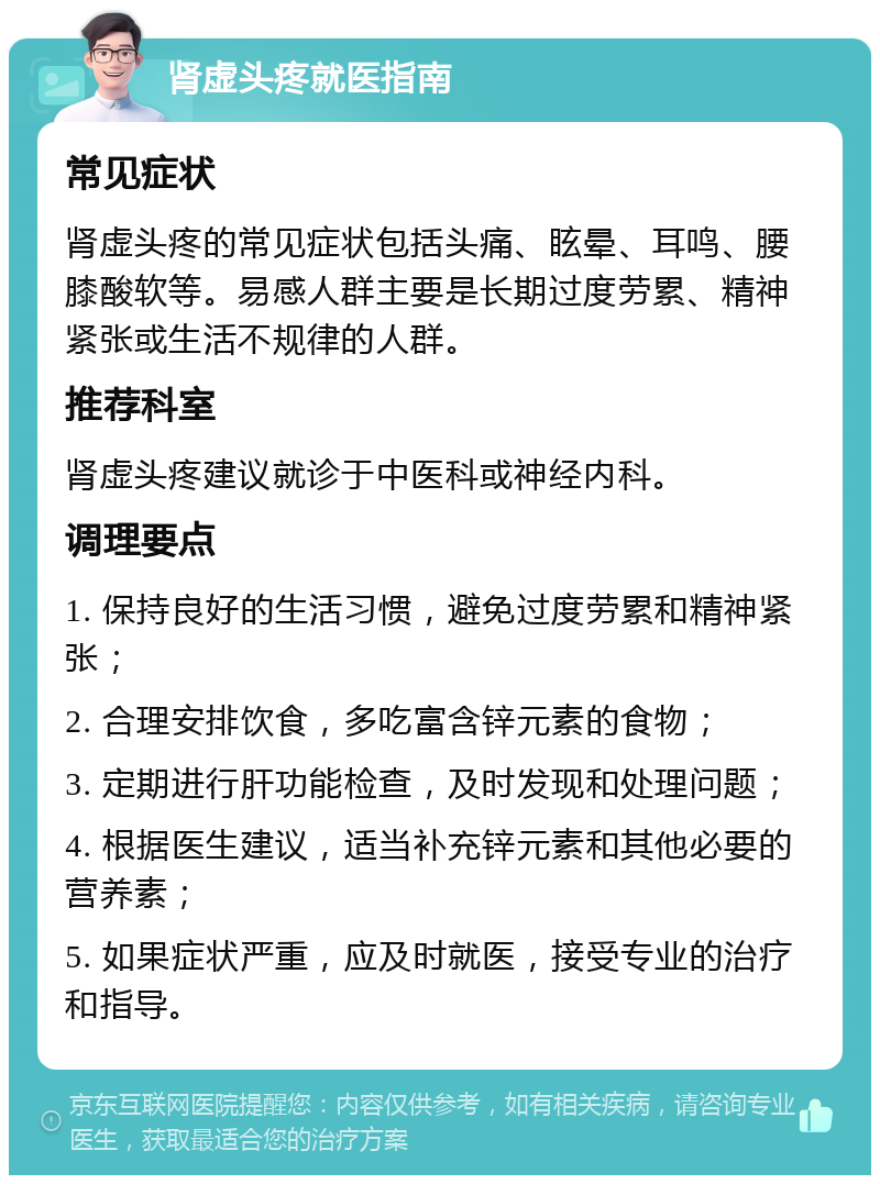 肾虚头疼就医指南 常见症状 肾虚头疼的常见症状包括头痛、眩晕、耳鸣、腰膝酸软等。易感人群主要是长期过度劳累、精神紧张或生活不规律的人群。 推荐科室 肾虚头疼建议就诊于中医科或神经内科。 调理要点 1. 保持良好的生活习惯，避免过度劳累和精神紧张； 2. 合理安排饮食，多吃富含锌元素的食物； 3. 定期进行肝功能检查，及时发现和处理问题； 4. 根据医生建议，适当补充锌元素和其他必要的营养素； 5. 如果症状严重，应及时就医，接受专业的治疗和指导。