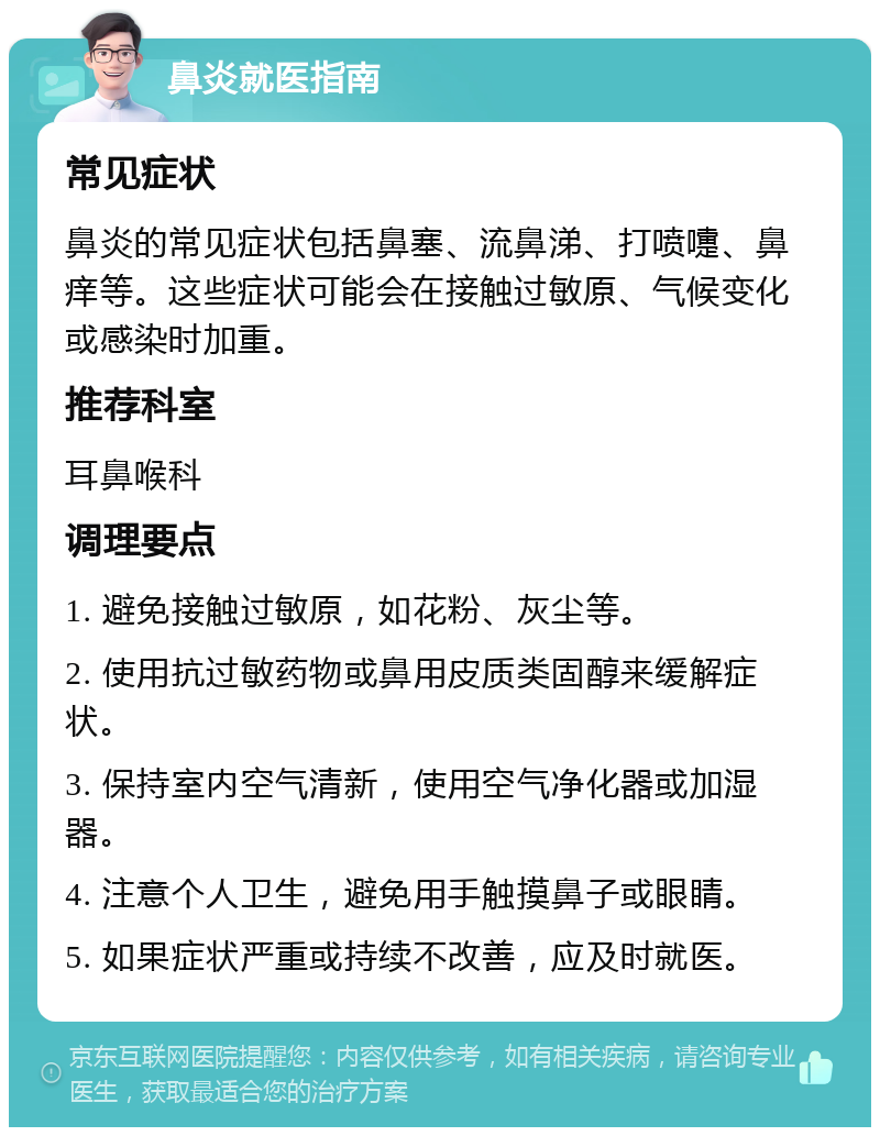 鼻炎就医指南 常见症状 鼻炎的常见症状包括鼻塞、流鼻涕、打喷嚏、鼻痒等。这些症状可能会在接触过敏原、气候变化或感染时加重。 推荐科室 耳鼻喉科 调理要点 1. 避免接触过敏原，如花粉、灰尘等。 2. 使用抗过敏药物或鼻用皮质类固醇来缓解症状。 3. 保持室内空气清新，使用空气净化器或加湿器。 4. 注意个人卫生，避免用手触摸鼻子或眼睛。 5. 如果症状严重或持续不改善，应及时就医。