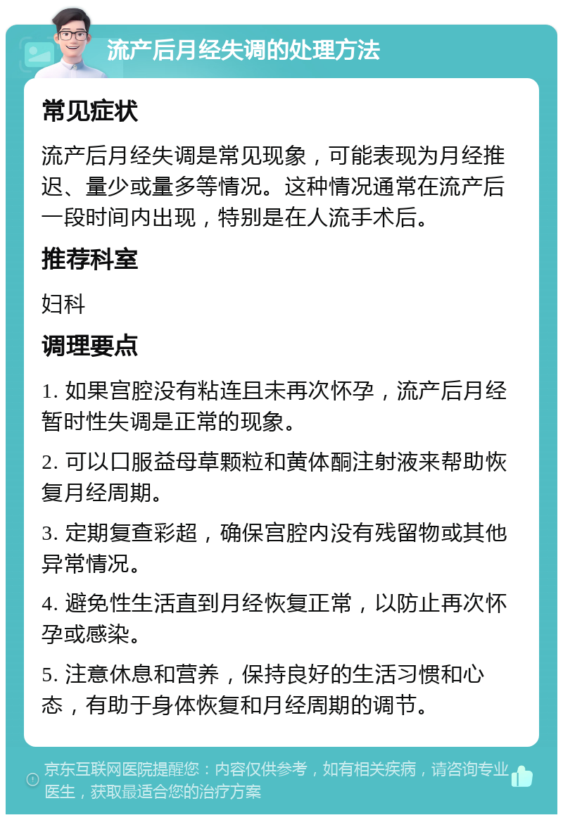 流产后月经失调的处理方法 常见症状 流产后月经失调是常见现象，可能表现为月经推迟、量少或量多等情况。这种情况通常在流产后一段时间内出现，特别是在人流手术后。 推荐科室 妇科 调理要点 1. 如果宫腔没有粘连且未再次怀孕，流产后月经暂时性失调是正常的现象。 2. 可以口服益母草颗粒和黄体酮注射液来帮助恢复月经周期。 3. 定期复查彩超，确保宫腔内没有残留物或其他异常情况。 4. 避免性生活直到月经恢复正常，以防止再次怀孕或感染。 5. 注意休息和营养，保持良好的生活习惯和心态，有助于身体恢复和月经周期的调节。