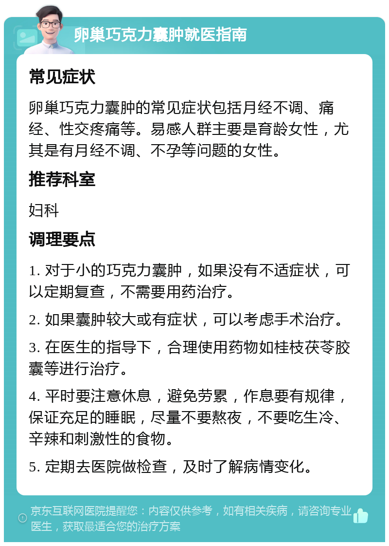 卵巢巧克力囊肿就医指南 常见症状 卵巢巧克力囊肿的常见症状包括月经不调、痛经、性交疼痛等。易感人群主要是育龄女性，尤其是有月经不调、不孕等问题的女性。 推荐科室 妇科 调理要点 1. 对于小的巧克力囊肿，如果没有不适症状，可以定期复查，不需要用药治疗。 2. 如果囊肿较大或有症状，可以考虑手术治疗。 3. 在医生的指导下，合理使用药物如桂枝茯苓胶囊等进行治疗。 4. 平时要注意休息，避免劳累，作息要有规律，保证充足的睡眠，尽量不要熬夜，不要吃生冷、辛辣和刺激性的食物。 5. 定期去医院做检查，及时了解病情变化。