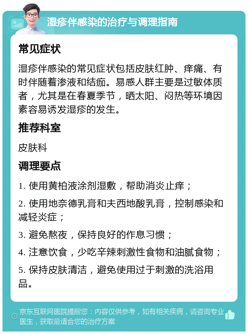 湿疹伴感染的治疗与调理指南 常见症状 湿疹伴感染的常见症状包括皮肤红肿、痒痛、有时伴随着渗液和结痂。易感人群主要是过敏体质者，尤其是在春夏季节，晒太阳、闷热等环境因素容易诱发湿疹的发生。 推荐科室 皮肤科 调理要点 1. 使用黄柏液涂剂湿敷，帮助消炎止痒； 2. 使用地奈德乳膏和夫西地酸乳膏，控制感染和减轻炎症； 3. 避免熬夜，保持良好的作息习惯； 4. 注意饮食，少吃辛辣刺激性食物和油腻食物； 5. 保持皮肤清洁，避免使用过于刺激的洗浴用品。