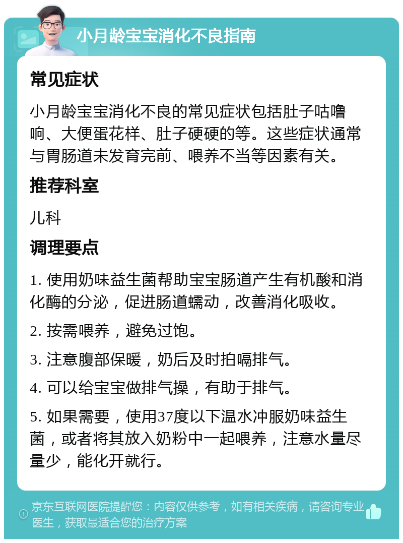 小月龄宝宝消化不良指南 常见症状 小月龄宝宝消化不良的常见症状包括肚子咕噜响、大便蛋花样、肚子硬硬的等。这些症状通常与胃肠道未发育完前、喂养不当等因素有关。 推荐科室 儿科 调理要点 1. 使用奶味益生菌帮助宝宝肠道产生有机酸和消化酶的分泌，促进肠道蠕动，改善消化吸收。 2. 按需喂养，避免过饱。 3. 注意腹部保暖，奶后及时拍嗝排气。 4. 可以给宝宝做排气操，有助于排气。 5. 如果需要，使用37度以下温水冲服奶味益生菌，或者将其放入奶粉中一起喂养，注意水量尽量少，能化开就行。