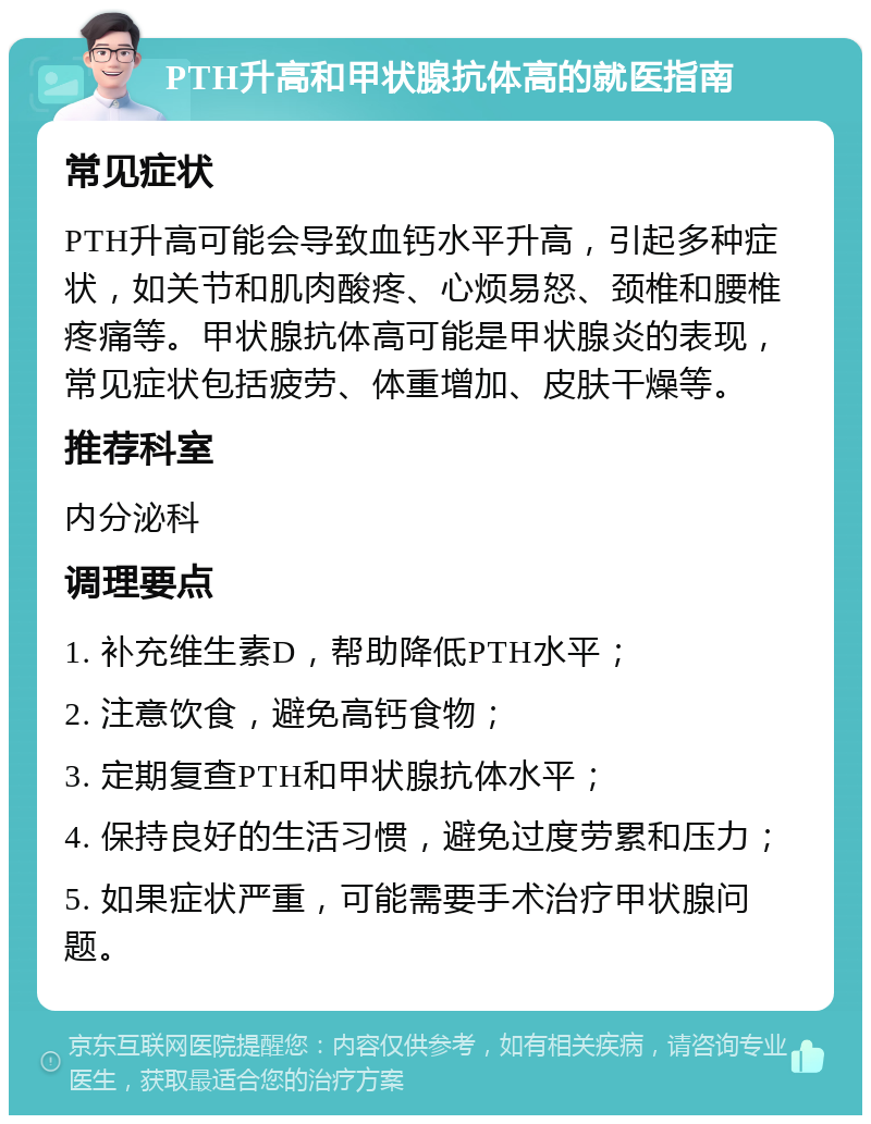 PTH升高和甲状腺抗体高的就医指南 常见症状 PTH升高可能会导致血钙水平升高，引起多种症状，如关节和肌肉酸疼、心烦易怒、颈椎和腰椎疼痛等。甲状腺抗体高可能是甲状腺炎的表现，常见症状包括疲劳、体重增加、皮肤干燥等。 推荐科室 内分泌科 调理要点 1. 补充维生素D，帮助降低PTH水平； 2. 注意饮食，避免高钙食物； 3. 定期复查PTH和甲状腺抗体水平； 4. 保持良好的生活习惯，避免过度劳累和压力； 5. 如果症状严重，可能需要手术治疗甲状腺问题。