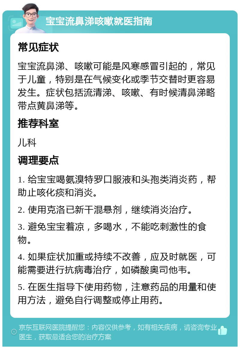 宝宝流鼻涕咳嗽就医指南 常见症状 宝宝流鼻涕、咳嗽可能是风寒感冒引起的，常见于儿童，特别是在气候变化或季节交替时更容易发生。症状包括流清涕、咳嗽、有时候清鼻涕略带点黄鼻涕等。 推荐科室 儿科 调理要点 1. 给宝宝喝氨溴特罗口服液和头孢类消炎药，帮助止咳化痰和消炎。 2. 使用克洛已新干混悬剂，继续消炎治疗。 3. 避免宝宝着凉，多喝水，不能吃刺激性的食物。 4. 如果症状加重或持续不改善，应及时就医，可能需要进行抗病毒治疗，如磷酸奥司他韦。 5. 在医生指导下使用药物，注意药品的用量和使用方法，避免自行调整或停止用药。