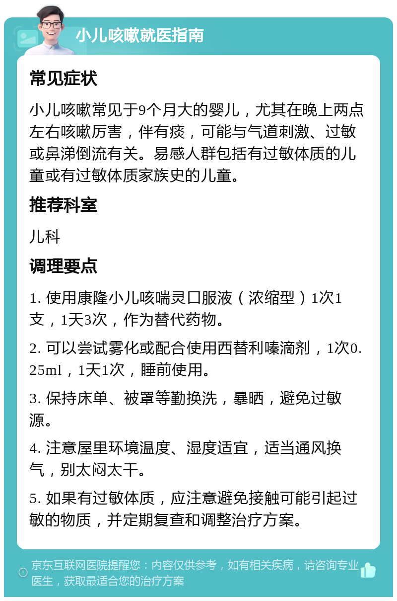 小儿咳嗽就医指南 常见症状 小儿咳嗽常见于9个月大的婴儿，尤其在晚上两点左右咳嗽厉害，伴有痰，可能与气道刺激、过敏或鼻涕倒流有关。易感人群包括有过敏体质的儿童或有过敏体质家族史的儿童。 推荐科室 儿科 调理要点 1. 使用康隆小儿咳喘灵口服液（浓缩型）1次1支，1天3次，作为替代药物。 2. 可以尝试雾化或配合使用西替利嗪滴剂，1次0.25ml，1天1次，睡前使用。 3. 保持床单、被罩等勤换洗，暴晒，避免过敏源。 4. 注意屋里环境温度、湿度适宜，适当通风换气，别太闷太干。 5. 如果有过敏体质，应注意避免接触可能引起过敏的物质，并定期复查和调整治疗方案。