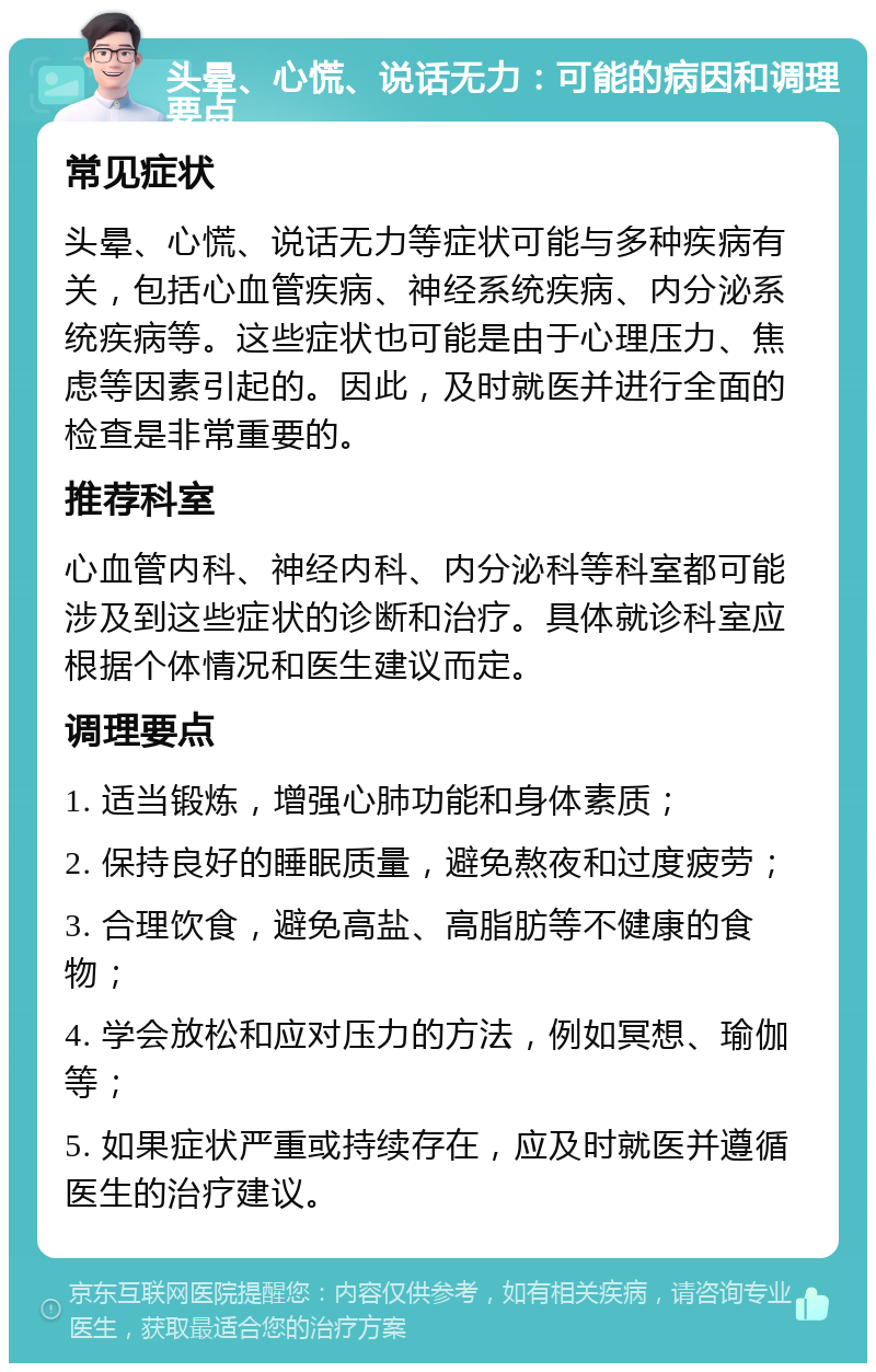 头晕、心慌、说话无力：可能的病因和调理要点 常见症状 头晕、心慌、说话无力等症状可能与多种疾病有关，包括心血管疾病、神经系统疾病、内分泌系统疾病等。这些症状也可能是由于心理压力、焦虑等因素引起的。因此，及时就医并进行全面的检查是非常重要的。 推荐科室 心血管内科、神经内科、内分泌科等科室都可能涉及到这些症状的诊断和治疗。具体就诊科室应根据个体情况和医生建议而定。 调理要点 1. 适当锻炼，增强心肺功能和身体素质； 2. 保持良好的睡眠质量，避免熬夜和过度疲劳； 3. 合理饮食，避免高盐、高脂肪等不健康的食物； 4. 学会放松和应对压力的方法，例如冥想、瑜伽等； 5. 如果症状严重或持续存在，应及时就医并遵循医生的治疗建议。