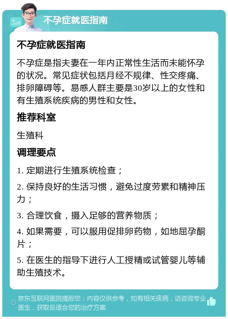 不孕症就医指南 不孕症就医指南 不孕症是指夫妻在一年内正常性生活而未能怀孕的状况。常见症状包括月经不规律、性交疼痛、排卵障碍等。易感人群主要是30岁以上的女性和有生殖系统疾病的男性和女性。 推荐科室 生殖科 调理要点 1. 定期进行生殖系统检查； 2. 保持良好的生活习惯，避免过度劳累和精神压力； 3. 合理饮食，摄入足够的营养物质； 4. 如果需要，可以服用促排卵药物，如地屈孕酮片； 5. 在医生的指导下进行人工授精或试管婴儿等辅助生殖技术。