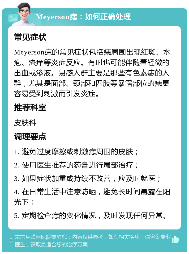 Meyerson痣：如何正确处理 常见症状 Meyerson痣的常见症状包括痣周围出现红斑、水疱、瘙痒等炎症反应。有时也可能伴随着轻微的出血或渗液。易感人群主要是那些有色素痣的人群，尤其是面部、颈部和四肢等暴露部位的痣更容易受到刺激而引发炎症。 推荐科室 皮肤科 调理要点 1. 避免过度摩擦或刺激痣周围的皮肤； 2. 使用医生推荐的药膏进行局部治疗； 3. 如果症状加重或持续不改善，应及时就医； 4. 在日常生活中注意防晒，避免长时间暴露在阳光下； 5. 定期检查痣的变化情况，及时发现任何异常。