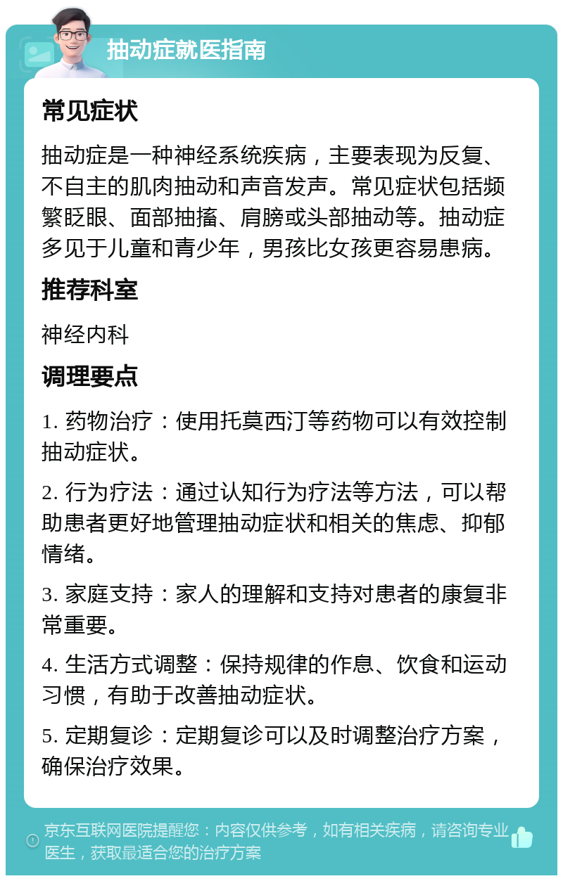 抽动症就医指南 常见症状 抽动症是一种神经系统疾病，主要表现为反复、不自主的肌肉抽动和声音发声。常见症状包括频繁眨眼、面部抽搐、肩膀或头部抽动等。抽动症多见于儿童和青少年，男孩比女孩更容易患病。 推荐科室 神经内科 调理要点 1. 药物治疗：使用托莫西汀等药物可以有效控制抽动症状。 2. 行为疗法：通过认知行为疗法等方法，可以帮助患者更好地管理抽动症状和相关的焦虑、抑郁情绪。 3. 家庭支持：家人的理解和支持对患者的康复非常重要。 4. 生活方式调整：保持规律的作息、饮食和运动习惯，有助于改善抽动症状。 5. 定期复诊：定期复诊可以及时调整治疗方案，确保治疗效果。