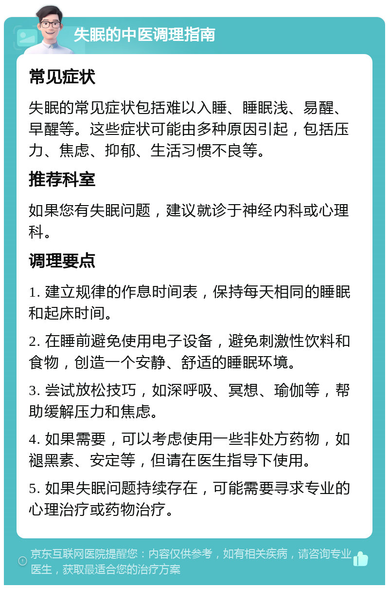 失眠的中医调理指南 常见症状 失眠的常见症状包括难以入睡、睡眠浅、易醒、早醒等。这些症状可能由多种原因引起，包括压力、焦虑、抑郁、生活习惯不良等。 推荐科室 如果您有失眠问题，建议就诊于神经内科或心理科。 调理要点 1. 建立规律的作息时间表，保持每天相同的睡眠和起床时间。 2. 在睡前避免使用电子设备，避免刺激性饮料和食物，创造一个安静、舒适的睡眠环境。 3. 尝试放松技巧，如深呼吸、冥想、瑜伽等，帮助缓解压力和焦虑。 4. 如果需要，可以考虑使用一些非处方药物，如褪黑素、安定等，但请在医生指导下使用。 5. 如果失眠问题持续存在，可能需要寻求专业的心理治疗或药物治疗。