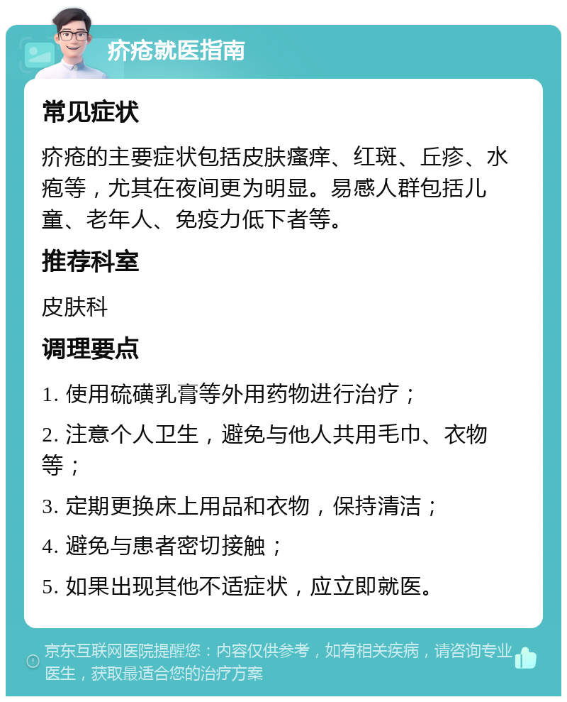 疥疮就医指南 常见症状 疥疮的主要症状包括皮肤瘙痒、红斑、丘疹、水疱等，尤其在夜间更为明显。易感人群包括儿童、老年人、免疫力低下者等。 推荐科室 皮肤科 调理要点 1. 使用硫磺乳膏等外用药物进行治疗； 2. 注意个人卫生，避免与他人共用毛巾、衣物等； 3. 定期更换床上用品和衣物，保持清洁； 4. 避免与患者密切接触； 5. 如果出现其他不适症状，应立即就医。