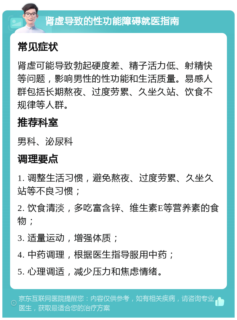 肾虚导致的性功能障碍就医指南 常见症状 肾虚可能导致勃起硬度差、精子活力低、射精快等问题，影响男性的性功能和生活质量。易感人群包括长期熬夜、过度劳累、久坐久站、饮食不规律等人群。 推荐科室 男科、泌尿科 调理要点 1. 调整生活习惯，避免熬夜、过度劳累、久坐久站等不良习惯； 2. 饮食清淡，多吃富含锌、维生素E等营养素的食物； 3. 适量运动，增强体质； 4. 中药调理，根据医生指导服用中药； 5. 心理调适，减少压力和焦虑情绪。