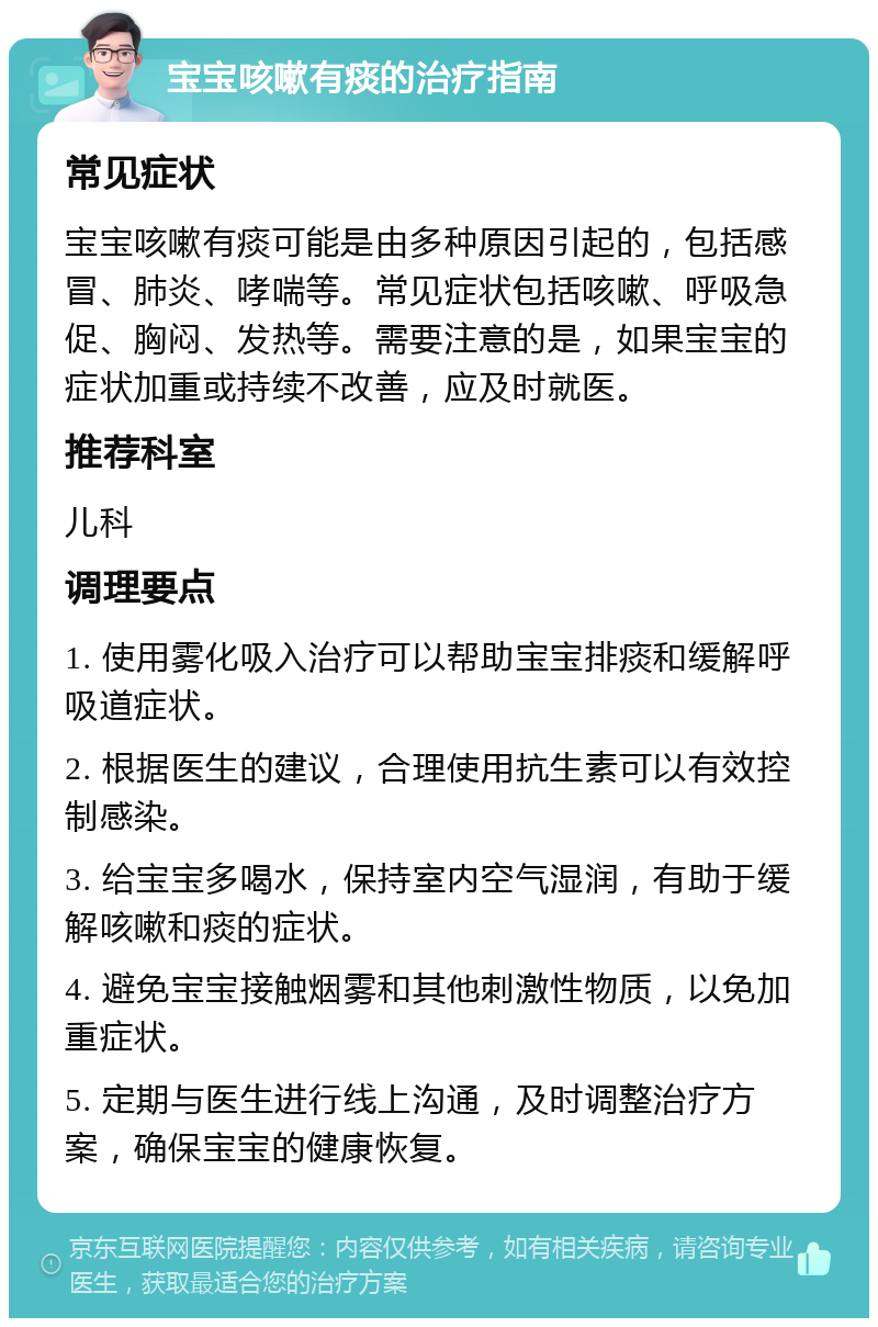 宝宝咳嗽有痰的治疗指南 常见症状 宝宝咳嗽有痰可能是由多种原因引起的，包括感冒、肺炎、哮喘等。常见症状包括咳嗽、呼吸急促、胸闷、发热等。需要注意的是，如果宝宝的症状加重或持续不改善，应及时就医。 推荐科室 儿科 调理要点 1. 使用雾化吸入治疗可以帮助宝宝排痰和缓解呼吸道症状。 2. 根据医生的建议，合理使用抗生素可以有效控制感染。 3. 给宝宝多喝水，保持室内空气湿润，有助于缓解咳嗽和痰的症状。 4. 避免宝宝接触烟雾和其他刺激性物质，以免加重症状。 5. 定期与医生进行线上沟通，及时调整治疗方案，确保宝宝的健康恢复。