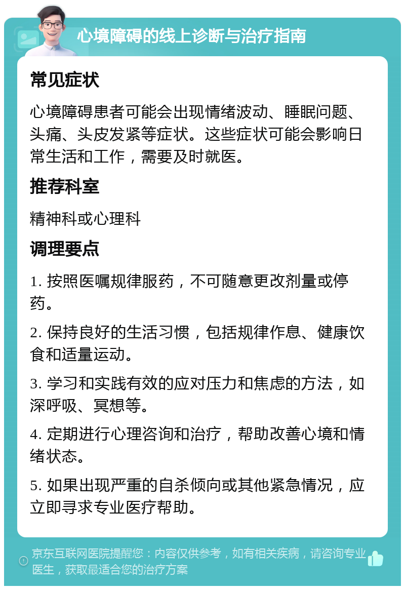 心境障碍的线上诊断与治疗指南 常见症状 心境障碍患者可能会出现情绪波动、睡眠问题、头痛、头皮发紧等症状。这些症状可能会影响日常生活和工作，需要及时就医。 推荐科室 精神科或心理科 调理要点 1. 按照医嘱规律服药，不可随意更改剂量或停药。 2. 保持良好的生活习惯，包括规律作息、健康饮食和适量运动。 3. 学习和实践有效的应对压力和焦虑的方法，如深呼吸、冥想等。 4. 定期进行心理咨询和治疗，帮助改善心境和情绪状态。 5. 如果出现严重的自杀倾向或其他紧急情况，应立即寻求专业医疗帮助。