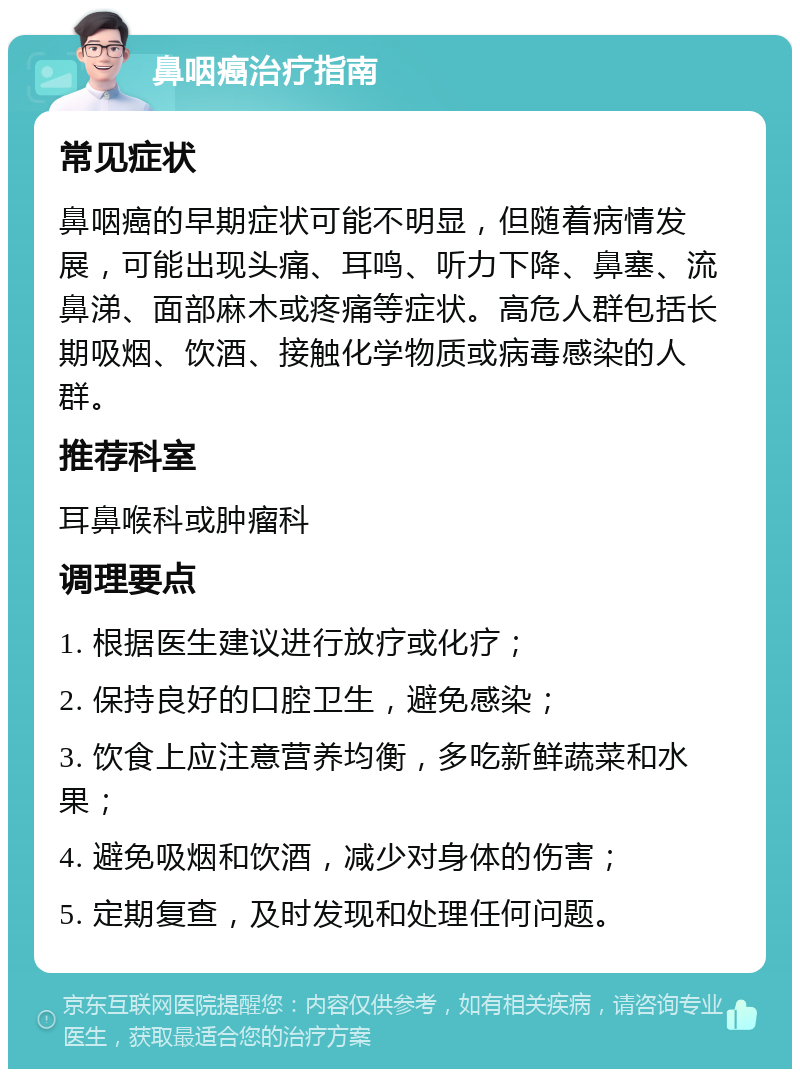 鼻咽癌治疗指南 常见症状 鼻咽癌的早期症状可能不明显，但随着病情发展，可能出现头痛、耳鸣、听力下降、鼻塞、流鼻涕、面部麻木或疼痛等症状。高危人群包括长期吸烟、饮酒、接触化学物质或病毒感染的人群。 推荐科室 耳鼻喉科或肿瘤科 调理要点 1. 根据医生建议进行放疗或化疗； 2. 保持良好的口腔卫生，避免感染； 3. 饮食上应注意营养均衡，多吃新鲜蔬菜和水果； 4. 避免吸烟和饮酒，减少对身体的伤害； 5. 定期复查，及时发现和处理任何问题。