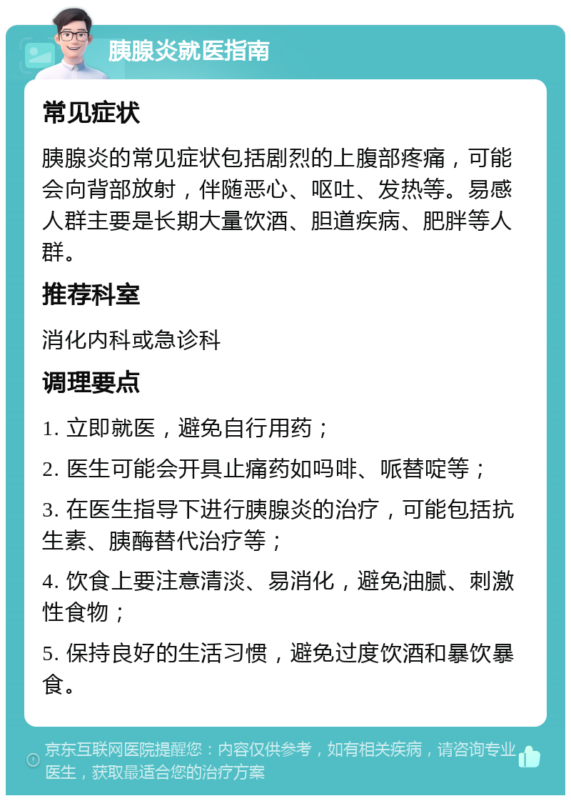 胰腺炎就医指南 常见症状 胰腺炎的常见症状包括剧烈的上腹部疼痛，可能会向背部放射，伴随恶心、呕吐、发热等。易感人群主要是长期大量饮酒、胆道疾病、肥胖等人群。 推荐科室 消化内科或急诊科 调理要点 1. 立即就医，避免自行用药； 2. 医生可能会开具止痛药如吗啡、哌替啶等； 3. 在医生指导下进行胰腺炎的治疗，可能包括抗生素、胰酶替代治疗等； 4. 饮食上要注意清淡、易消化，避免油腻、刺激性食物； 5. 保持良好的生活习惯，避免过度饮酒和暴饮暴食。