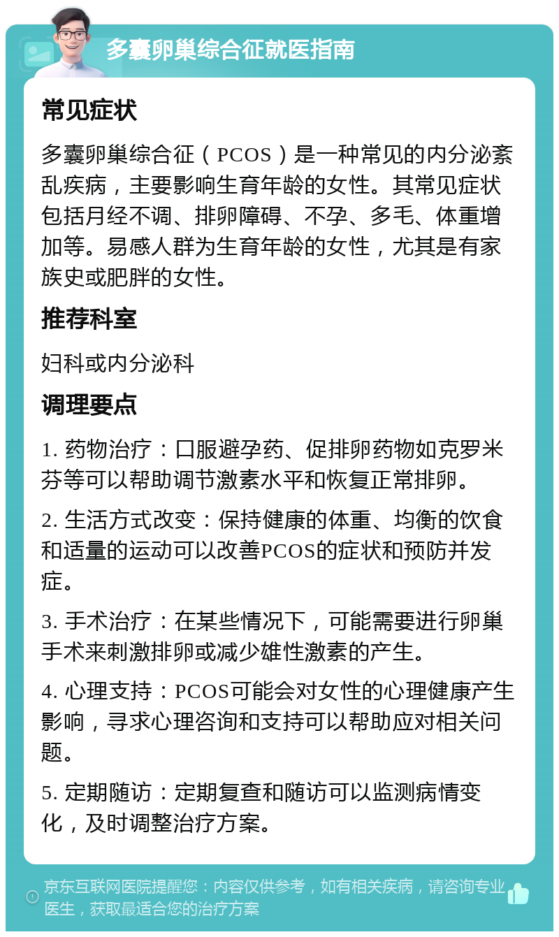 多囊卵巢综合征就医指南 常见症状 多囊卵巢综合征（PCOS）是一种常见的内分泌紊乱疾病，主要影响生育年龄的女性。其常见症状包括月经不调、排卵障碍、不孕、多毛、体重增加等。易感人群为生育年龄的女性，尤其是有家族史或肥胖的女性。 推荐科室 妇科或内分泌科 调理要点 1. 药物治疗：口服避孕药、促排卵药物如克罗米芬等可以帮助调节激素水平和恢复正常排卵。 2. 生活方式改变：保持健康的体重、均衡的饮食和适量的运动可以改善PCOS的症状和预防并发症。 3. 手术治疗：在某些情况下，可能需要进行卵巢手术来刺激排卵或减少雄性激素的产生。 4. 心理支持：PCOS可能会对女性的心理健康产生影响，寻求心理咨询和支持可以帮助应对相关问题。 5. 定期随访：定期复查和随访可以监测病情变化，及时调整治疗方案。