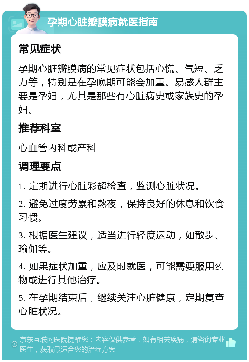 孕期心脏瓣膜病就医指南 常见症状 孕期心脏瓣膜病的常见症状包括心慌、气短、乏力等，特别是在孕晚期可能会加重。易感人群主要是孕妇，尤其是那些有心脏病史或家族史的孕妇。 推荐科室 心血管内科或产科 调理要点 1. 定期进行心脏彩超检查，监测心脏状况。 2. 避免过度劳累和熬夜，保持良好的休息和饮食习惯。 3. 根据医生建议，适当进行轻度运动，如散步、瑜伽等。 4. 如果症状加重，应及时就医，可能需要服用药物或进行其他治疗。 5. 在孕期结束后，继续关注心脏健康，定期复查心脏状况。