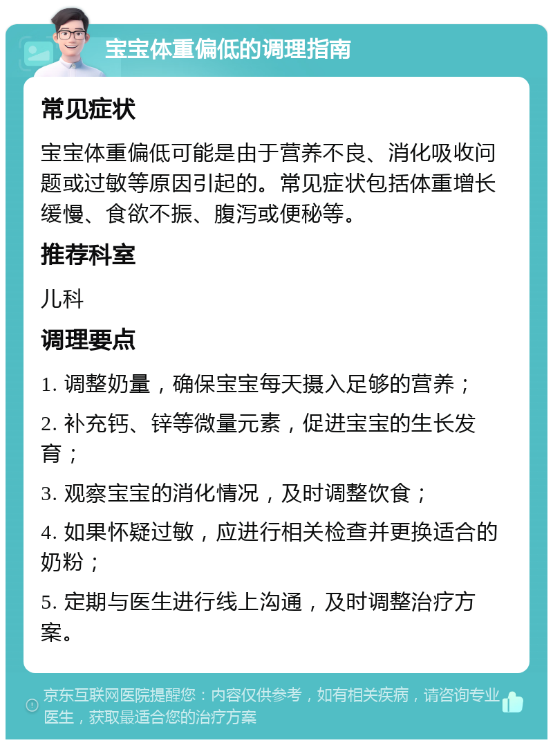 宝宝体重偏低的调理指南 常见症状 宝宝体重偏低可能是由于营养不良、消化吸收问题或过敏等原因引起的。常见症状包括体重增长缓慢、食欲不振、腹泻或便秘等。 推荐科室 儿科 调理要点 1. 调整奶量，确保宝宝每天摄入足够的营养； 2. 补充钙、锌等微量元素，促进宝宝的生长发育； 3. 观察宝宝的消化情况，及时调整饮食； 4. 如果怀疑过敏，应进行相关检查并更换适合的奶粉； 5. 定期与医生进行线上沟通，及时调整治疗方案。