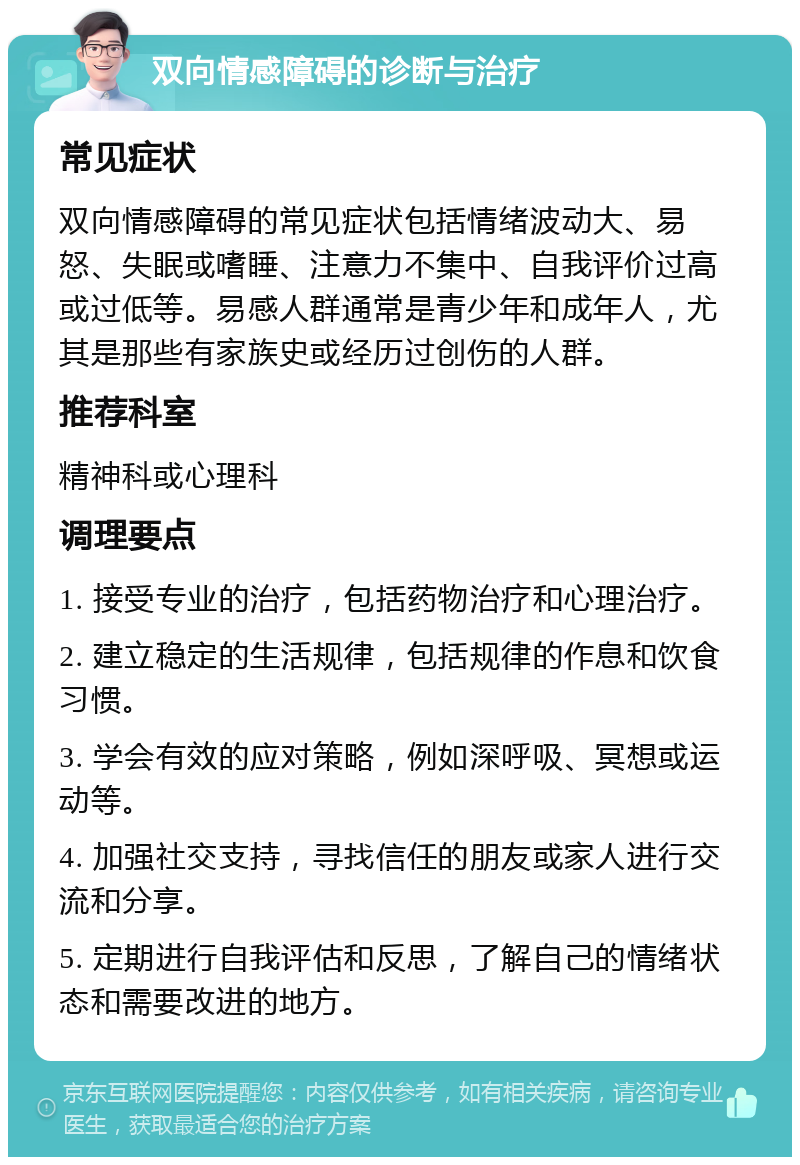 双向情感障碍的诊断与治疗 常见症状 双向情感障碍的常见症状包括情绪波动大、易怒、失眠或嗜睡、注意力不集中、自我评价过高或过低等。易感人群通常是青少年和成年人，尤其是那些有家族史或经历过创伤的人群。 推荐科室 精神科或心理科 调理要点 1. 接受专业的治疗，包括药物治疗和心理治疗。 2. 建立稳定的生活规律，包括规律的作息和饮食习惯。 3. 学会有效的应对策略，例如深呼吸、冥想或运动等。 4. 加强社交支持，寻找信任的朋友或家人进行交流和分享。 5. 定期进行自我评估和反思，了解自己的情绪状态和需要改进的地方。