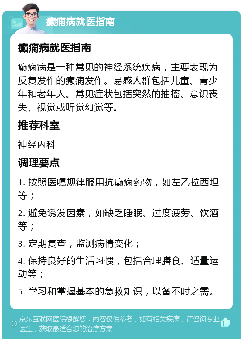 癫痫病就医指南 癫痫病就医指南 癫痫病是一种常见的神经系统疾病，主要表现为反复发作的癫痫发作。易感人群包括儿童、青少年和老年人。常见症状包括突然的抽搐、意识丧失、视觉或听觉幻觉等。 推荐科室 神经内科 调理要点 1. 按照医嘱规律服用抗癫痫药物，如左乙拉西坦等； 2. 避免诱发因素，如缺乏睡眠、过度疲劳、饮酒等； 3. 定期复查，监测病情变化； 4. 保持良好的生活习惯，包括合理膳食、适量运动等； 5. 学习和掌握基本的急救知识，以备不时之需。