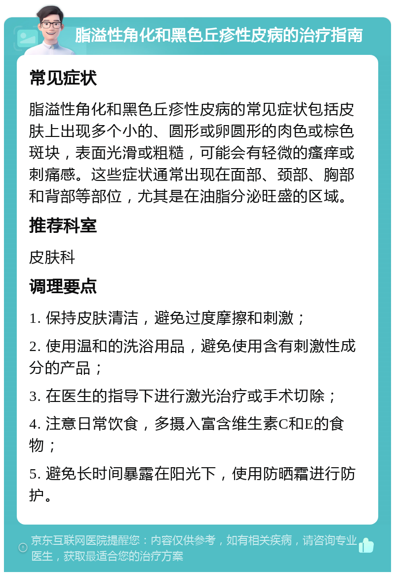 脂溢性角化和黑色丘疹性皮病的治疗指南 常见症状 脂溢性角化和黑色丘疹性皮病的常见症状包括皮肤上出现多个小的、圆形或卵圆形的肉色或棕色斑块，表面光滑或粗糙，可能会有轻微的瘙痒或刺痛感。这些症状通常出现在面部、颈部、胸部和背部等部位，尤其是在油脂分泌旺盛的区域。 推荐科室 皮肤科 调理要点 1. 保持皮肤清洁，避免过度摩擦和刺激； 2. 使用温和的洗浴用品，避免使用含有刺激性成分的产品； 3. 在医生的指导下进行激光治疗或手术切除； 4. 注意日常饮食，多摄入富含维生素C和E的食物； 5. 避免长时间暴露在阳光下，使用防晒霜进行防护。