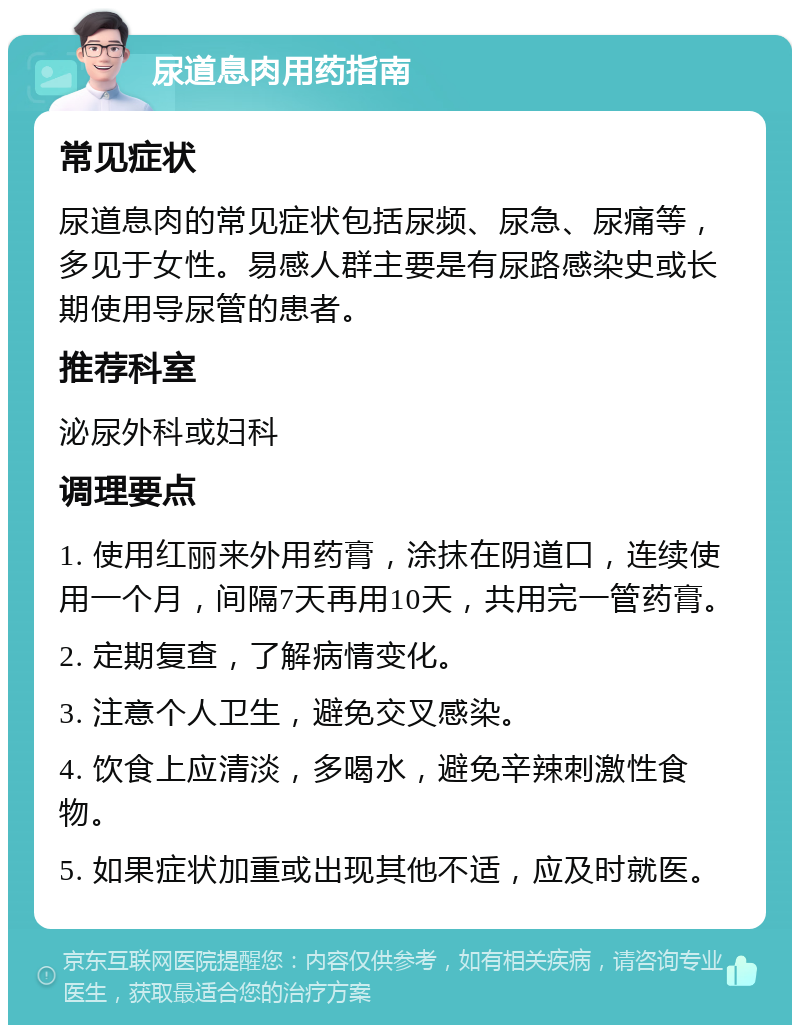 尿道息肉用药指南 常见症状 尿道息肉的常见症状包括尿频、尿急、尿痛等，多见于女性。易感人群主要是有尿路感染史或长期使用导尿管的患者。 推荐科室 泌尿外科或妇科 调理要点 1. 使用红丽来外用药膏，涂抹在阴道口，连续使用一个月，间隔7天再用10天，共用完一管药膏。 2. 定期复查，了解病情变化。 3. 注意个人卫生，避免交叉感染。 4. 饮食上应清淡，多喝水，避免辛辣刺激性食物。 5. 如果症状加重或出现其他不适，应及时就医。