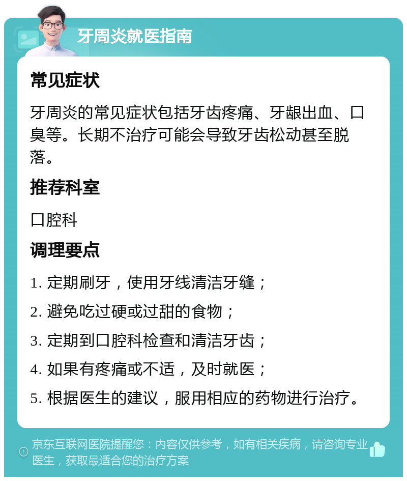 牙周炎就医指南 常见症状 牙周炎的常见症状包括牙齿疼痛、牙龈出血、口臭等。长期不治疗可能会导致牙齿松动甚至脱落。 推荐科室 口腔科 调理要点 1. 定期刷牙，使用牙线清洁牙缝； 2. 避免吃过硬或过甜的食物； 3. 定期到口腔科检查和清洁牙齿； 4. 如果有疼痛或不适，及时就医； 5. 根据医生的建议，服用相应的药物进行治疗。