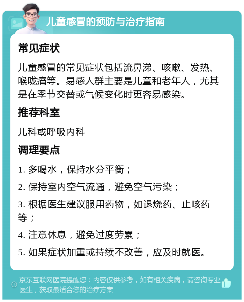 儿童感冒的预防与治疗指南 常见症状 儿童感冒的常见症状包括流鼻涕、咳嗽、发热、喉咙痛等。易感人群主要是儿童和老年人，尤其是在季节交替或气候变化时更容易感染。 推荐科室 儿科或呼吸内科 调理要点 1. 多喝水，保持水分平衡； 2. 保持室内空气流通，避免空气污染； 3. 根据医生建议服用药物，如退烧药、止咳药等； 4. 注意休息，避免过度劳累； 5. 如果症状加重或持续不改善，应及时就医。