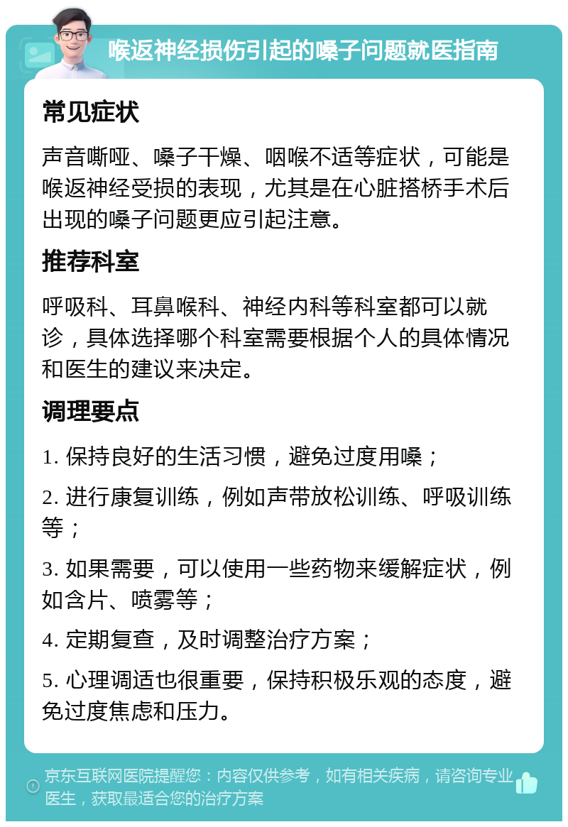 喉返神经损伤引起的嗓子问题就医指南 常见症状 声音嘶哑、嗓子干燥、咽喉不适等症状，可能是喉返神经受损的表现，尤其是在心脏搭桥手术后出现的嗓子问题更应引起注意。 推荐科室 呼吸科、耳鼻喉科、神经内科等科室都可以就诊，具体选择哪个科室需要根据个人的具体情况和医生的建议来决定。 调理要点 1. 保持良好的生活习惯，避免过度用嗓； 2. 进行康复训练，例如声带放松训练、呼吸训练等； 3. 如果需要，可以使用一些药物来缓解症状，例如含片、喷雾等； 4. 定期复查，及时调整治疗方案； 5. 心理调适也很重要，保持积极乐观的态度，避免过度焦虑和压力。