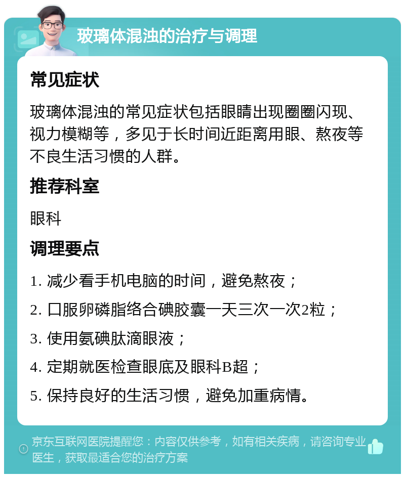 玻璃体混浊的治疗与调理 常见症状 玻璃体混浊的常见症状包括眼睛出现圈圈闪现、视力模糊等，多见于长时间近距离用眼、熬夜等不良生活习惯的人群。 推荐科室 眼科 调理要点 1. 减少看手机电脑的时间，避免熬夜； 2. 口服卵磷脂络合碘胶囊一天三次一次2粒； 3. 使用氨碘肽滴眼液； 4. 定期就医检查眼底及眼科B超； 5. 保持良好的生活习惯，避免加重病情。