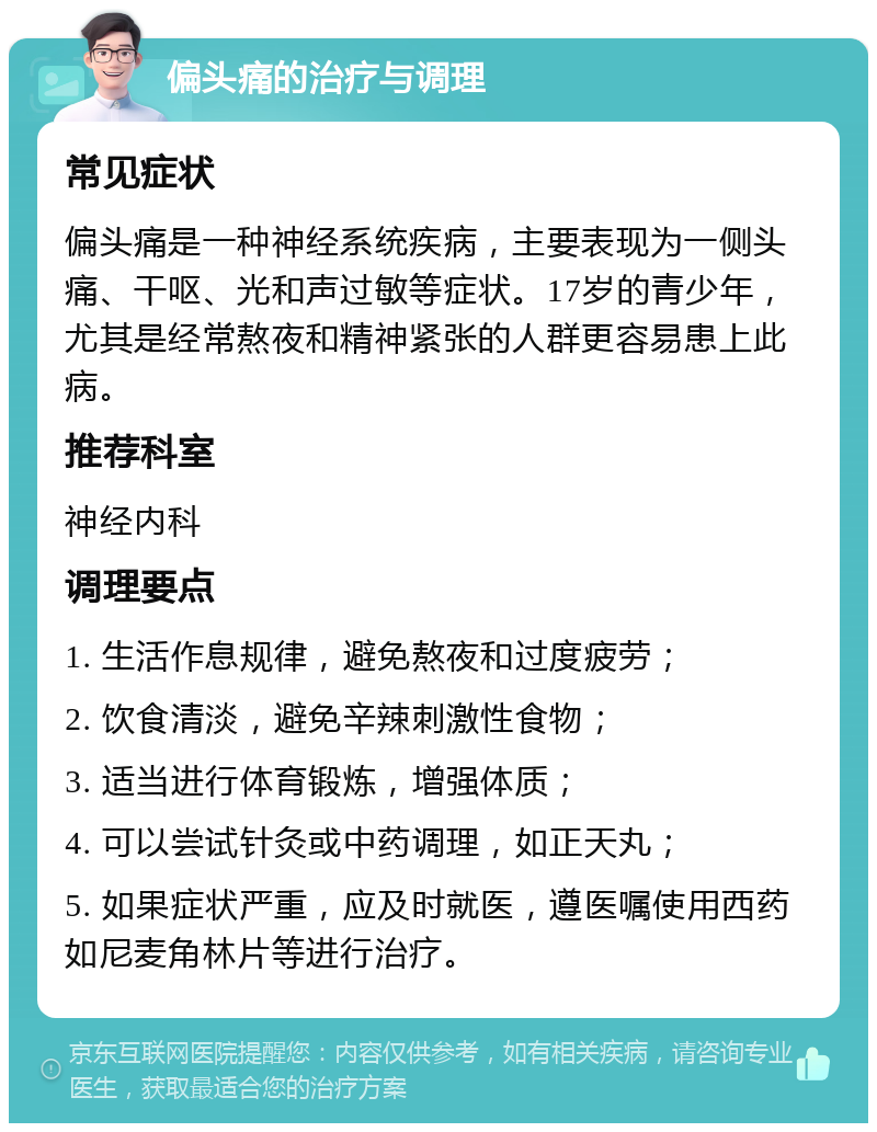 偏头痛的治疗与调理 常见症状 偏头痛是一种神经系统疾病，主要表现为一侧头痛、干呕、光和声过敏等症状。17岁的青少年，尤其是经常熬夜和精神紧张的人群更容易患上此病。 推荐科室 神经内科 调理要点 1. 生活作息规律，避免熬夜和过度疲劳； 2. 饮食清淡，避免辛辣刺激性食物； 3. 适当进行体育锻炼，增强体质； 4. 可以尝试针灸或中药调理，如正天丸； 5. 如果症状严重，应及时就医，遵医嘱使用西药如尼麦角林片等进行治疗。